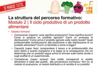 La struttura del percorso formativo:
Modulo 2 | Il ciclo produttivo di un prodotto
alimentare
• Obiettivi formativi
• Conoscenze (sapere): cosa significa produzione? Cosa significa lavoro?
Come si produce un prodotto agricolo? Cos’è un processo di
distribuzione? Come arriva il prodotto agricolo sulle nostre tavole? Quali
professionalità contribuiscono alla produzione e alla distribuzione di un
prodotto alimentare? Cos’è un’etichetta e come si legge?
• Capacità (saper fare): comprendere il lavoro e le professionalità che
sono dietro a quanto mangiamo e le tappe (e le conseguenze che ciò
determina) che un prodotto segue prima di arrivare sulle nostre tavole o
sugli scaffali di un supermercato.
• Competenze (saper essere): fare scelte consapevoli in ambito
alimentare in base alla qualità, alla provenienza (vicinanza / Km O), al
metodo di produzione, ai metodi distributivi e di vendita di un prodotto.
 