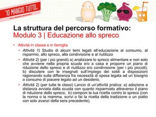 La struttura del percorso formativo:
Modulo 3 | Educazione allo spreco
• Attività in classe e in famiglia
• Attività 1) Studio di alcuni temi legati all’educazione al consumo, al
risparmio, allo spreco, alla condivisione e al riutilizzo
• Attività 2) (per i più grandi) a) analizzare lo spreco alimentare e non solo
che avviene nella propria scuola e/o a casa e proporre un piano di
riduzione dello spreco e di riutilizzo e/o condivisione (per i più piccoli);
b) discutere con le insegnati sull’impiego dei soldi a disposizioni
ragionando sulla differenza fra necessità di spesa legata ad un bisogno
o consumo di piacere legato ad un desiderio.
• Attività 2) (per tutte le classi) Lancio di un’attività pratica: a) adozione a
distanza avviata dalla scuola con quanto risparmiato attraverso il piano
di riduzione dello spreco; b) componi la tua ricetta contro lo spreco (con
la nonna o la mamma, scrivi o fai la ricetta della tradizione o un piatto
con solo avanzi della sera precedente).
 