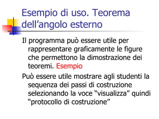 Esempio di uso. Teorema dell’angolo esterno Il programma può essere utile per rappresentare graficamente le figure che permettono la dimostrazione dei teoremi.  Esempio Può essere utile mostrare agli studenti la sequenza dei passi di costruzione selezionando la voce “visualizza” quindi “protocollo di costruzione” 