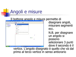 Angoli e misure Il bottone angolo e misure permette di  disegnare angoli,  misurare segmenti  ecc.  N.B. per disegnare  un angolo si  possono  selezionare 3 punti  dove il secondo è il vertice. L’angolo disegnato è quello che và dal primo al terzo vertice in senso antiorario 