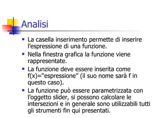 Analisi La casella inserimento permette di inserire l’espressione di una funzione. Nella finestra grafica la funzione viene rappresentate. La funzione deve essere inserita come f(x)=“espressione” (il suo nome sarà f in questo caso). La funzione può essere parametrizzata con l’oggetto slider, si possono calcolare le intersezioni e in generale sono utilizzabili tutti gli strumenti fin qui presentati.  