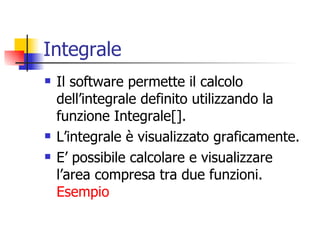 Integrale Il software permette il calcolo dell’integrale definito utilizzando la funzione Integrale[]. L’integrale è visualizzato graficamente. E’ possibile calcolare e visualizzare l’area compresa tra due funzioni.  Esempio 