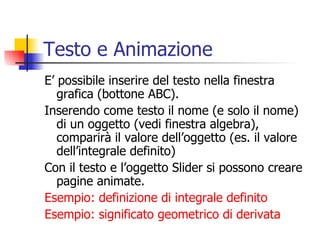 Testo e Animazione E’ possibile inserire del testo nella finestra grafica (bottone ABC). Inserendo come testo il nome (e solo il nome)  di un oggetto (vedi finestra algebra), comparirà il valore dell’oggetto (es. il valore dell’integrale definito) Con il testo e l’oggetto Slider si possono creare pagine animate. Esempio: definizione di integrale definito Esempio: significato geometrico di derivata  