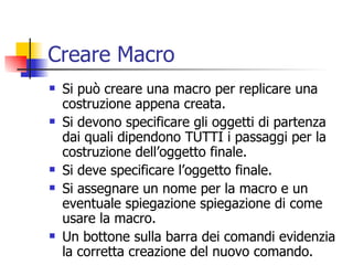 Creare Macro Si può creare una macro per replicare una costruzione appena creata. Si devono specificare gli oggetti di partenza dai quali dipendono TUTTI i passaggi per la costruzione dell’oggetto finale. Si deve specificare l’oggetto finale. Si assegnare un nome per la macro e un eventuale spiegazione spiegazione di come usare la macro.  Un bottone sulla barra dei comandi evidenzia la corretta creazione del nuovo comando.  