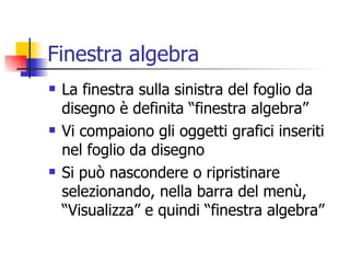 Finestra algebra La finestra sulla sinistra del foglio da disegno è definita “finestra algebra” Vi compaiono gli oggetti grafici inseriti nel foglio da disegno Si può nascondere o ripristinare selezionando, nella barra del menù,  “Visualizza” e quindi “finestra algebra”  