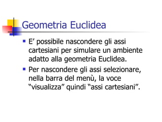 Geometria Euclidea E’ possibile nascondere gli assi cartesiani per simulare un ambiente adatto alla geometria Euclidea. Per nascondere gli assi selezionare, nella barra del menù, la voce “visualizza” quindi “assi cartesiani”. 