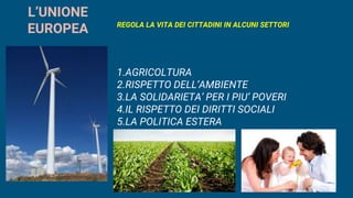 L’UNIONE
EUROPEA REGOLA LA VITA DEI CITTADINI IN ALCUNI SETTORI
1.AGRICOLTURA
2.RISPETTO DELL’AMBIENTE
3.LA SOLIDARIETA’ PER I PIU’ POVERI
4.IL RISPETTO DEI DIRITTI SOCIALI
5.LA POLITICA ESTERA
 
