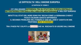 LE DIFFICOLTA’ DELL’UNIONE EUROPEA
LE DIFFICOLTA’ SONO 2 :
1.C’E’ UNA GRANDE DIFFERENZA TRA GLI STATI DELL’EUROPA CENTRALE E
SETTENTRIONALI CON QUELLI DELL’AREA DEL MEDITERRANEO E DELL’EST EUROPEO
INFATTI GLI STATI DEL NORD SONO PIU’ RICCHI COME LA GERMANIA E NON E’
FACILE COLMARE QUESTA DIFFERENZA
2.IL SECONDO PROBLEMA DELL’EUROPA E’ CHE DAL 2008 E’ CADUTA IN UNA
PROFONDA CRISI ECONOMICA
TRA I PAESI PIU’ COLPITI LA GRECIA CHE HA RISCHIATO DI USCIRE DALL’UNIONE
 