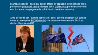 l’Europa sostiene i paesi più deboli grazie all’appaggio delle banche ma la
particolare politica di rigore adottata dalla GERMANIA per risanare i conti
non è stata accompagnata da politiche di crescita economica
Altra difficoltà per l’Europa sono stati i paesi scettici dubbiosi sull’Europa
come ad esempio il REGNO UNITO che con un referendum del 2016 ha
deciso di uscire dall’UE
 