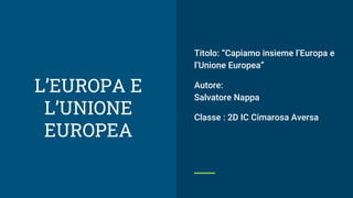 L’EUROPA E
L’UNIONE
EUROPEA
Titolo: “Capiamo insieme l’Europa e
l’Unione Europea”
Autore:
Salvatore Nappa
Classe : 2D IC Cimarosa Aversa
 