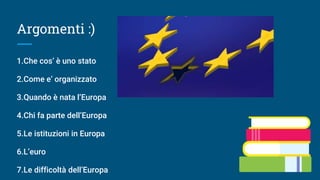 Argomenti :)
1.Che cos’ è uno stato
2.Come e’ organizzato
3.Quando è nata l’Europa
4.Chi fa parte dell’Europa
5.Le istituzioni in Europa
6.L’euro
7.Le difficoltà dell’Europa
 