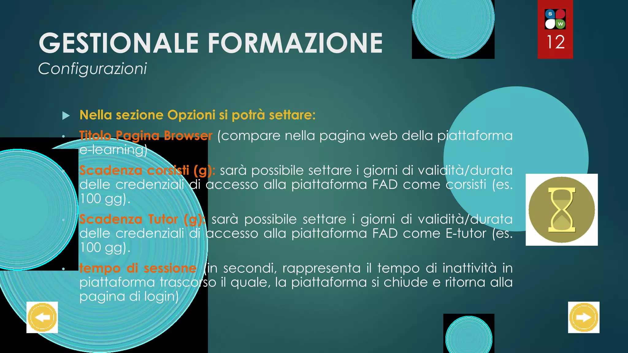GESTIONALE FORMAZIONE
Configurazioni
 Nella sezione Opzioni si potrà settare:
• Titolo Pagina Browser (compare nella pagina web della piattaforma
e-learning)
• Scadenza corsisti (g): sarà possibile settare i giorni di validità/durata
delle credenziali di accesso alla piattaforma FAD come corsisti (es.
100 gg).
• Scadenza Tutor (g): sarà possibile settare i giorni di validità/durata
delle credenziali di accesso alla piattaforma FAD come E-tutor (es.
100 gg).
• tempo di sessione (in secondi, rappresenta il tempo di inattività in
piattaforma trascorso il quale, la piattaforma si chiude e ritorna alla
pagina di login)
12
 