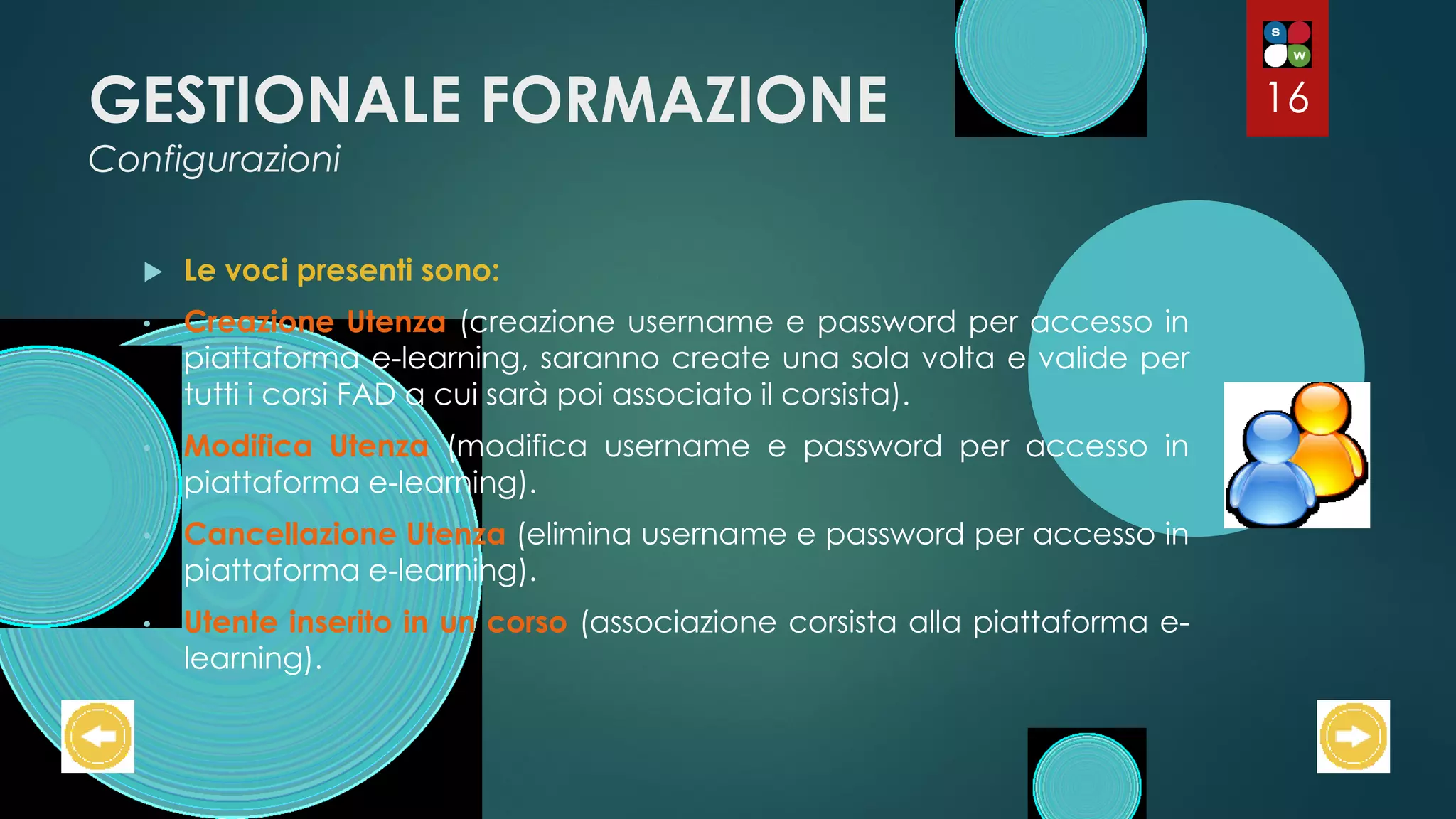 GESTIONALE FORMAZIONE
Configurazioni
 Le voci presenti sono:
• Creazione Utenza (creazione username e password per accesso in
piattaforma e-learning, saranno create una sola volta e valide per
tutti i corsi FAD a cui sarà poi associato il corsista).
• Modifica Utenza (modifica username e password per accesso in
piattaforma e-learning).
• Cancellazione Utenza (elimina username e password per accesso in
piattaforma e-learning).
• Utente inserito in un corso (associazione corsista alla piattaforma e-
learning).
16
 