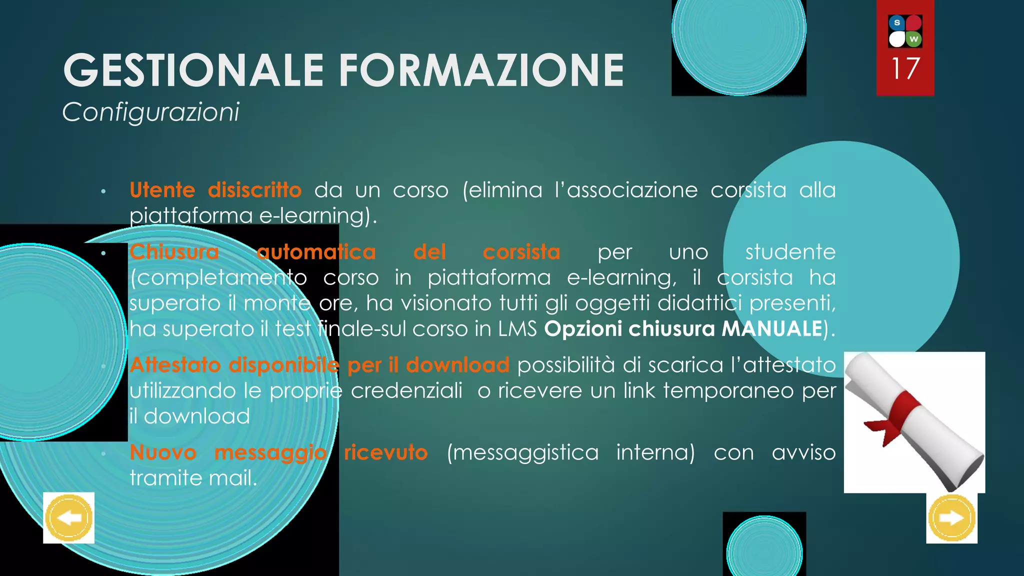 GESTIONALE FORMAZIONE
Configurazioni
• Utente disiscritto da un corso (elimina l’associazione corsista alla
piattaforma e-learning).
• Chiusura automatica del corsista per uno studente
(completamento corso in piattaforma e-learning, il corsista ha
superato il monte ore, ha visionato tutti gli oggetti didattici presenti,
ha superato il test finale-sul corso in LMS Opzioni chiusura MANUALE).
• Attestato disponibile per il download possibilità di scarica l’attestato
utilizzando le proprie credenziali o ricevere un link temporaneo per
il download
• Nuovo messaggio ricevuto (messaggistica interna) con avviso
tramite mail.
17
 