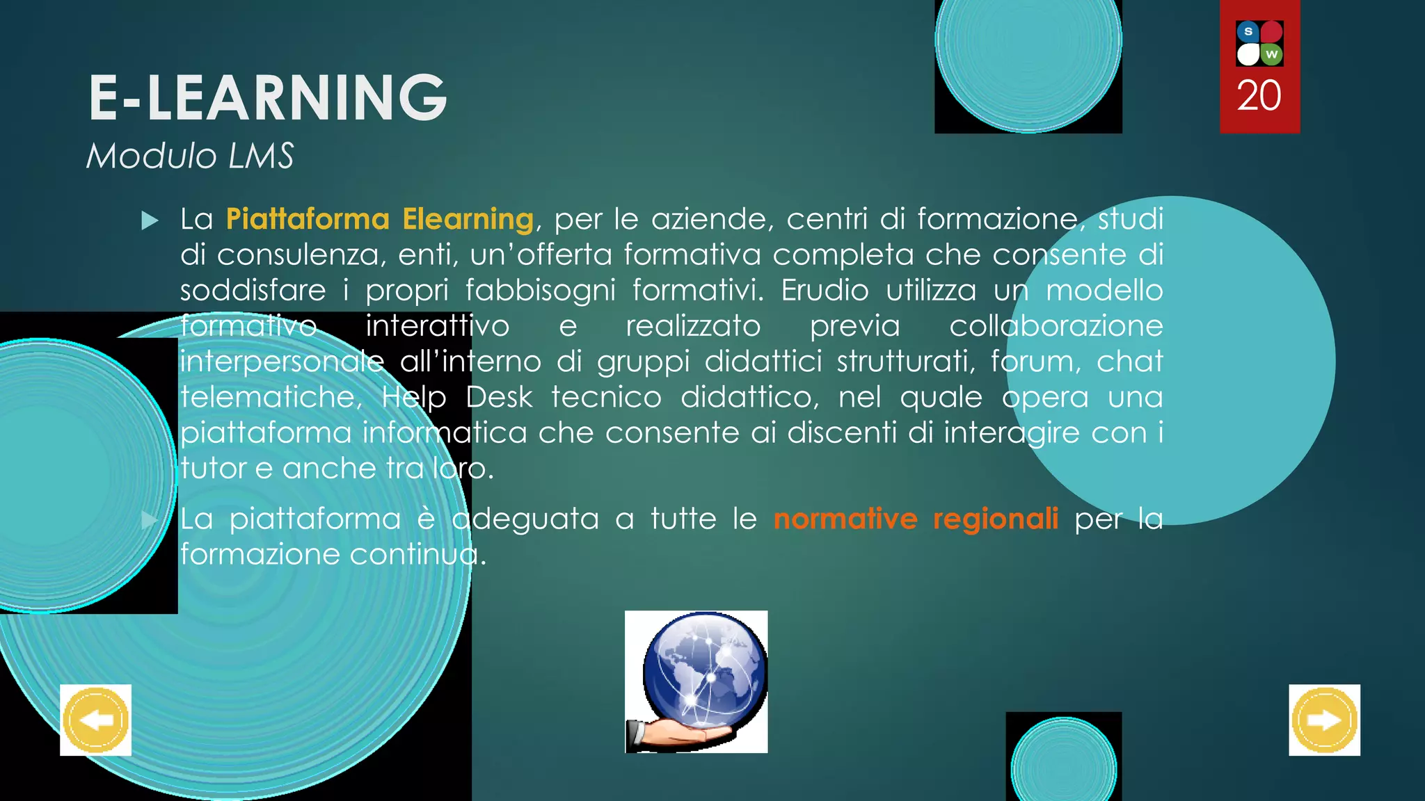 E-LEARNING
Modulo LMS
 La Piattaforma Elearning, per le aziende, centri di formazione, studi
di consulenza, enti, un’offerta formativa completa che consente di
soddisfare i propri fabbisogni formativi. Erudio utilizza un modello
formativo interattivo e realizzato previa collaborazione
interpersonale all’interno di gruppi didattici strutturati, forum, chat
telematiche, Help Desk tecnico didattico, nel quale opera una
piattaforma informatica che consente ai discenti di interagire con i
tutor e anche tra loro.
 La piattaforma è adeguata a tutte le normative regionali per la
formazione continua.
20
 