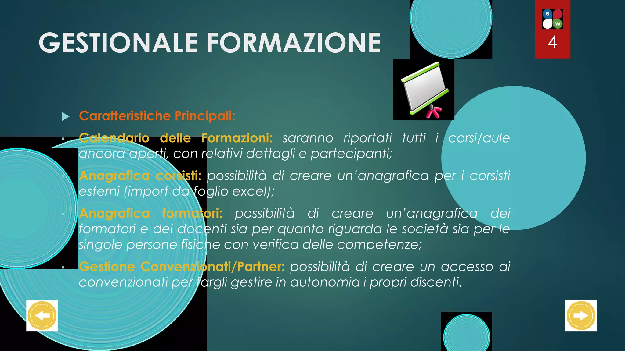 GESTIONALE FORMAZIONE
 Caratteristiche Principali:
• Calendario delle Formazioni: saranno riportati tutti i corsi/aule
ancora aperti, con relativi dettagli e partecipanti;
• Anagrafica corsisti: possibilità di creare un’anagrafica per i corsisti
esterni (import da foglio excel);
• Anagrafica formatori: possibilità di creare un’anagrafica dei
formatori e dei docenti sia per quanto riguarda le società sia per le
singole persone fisiche con verifica delle competenze;
• Gestione Convenzionati/Partner: possibilità di creare un accesso ai
convenzionati per fargli gestire in autonomia i propri discenti.
4
 