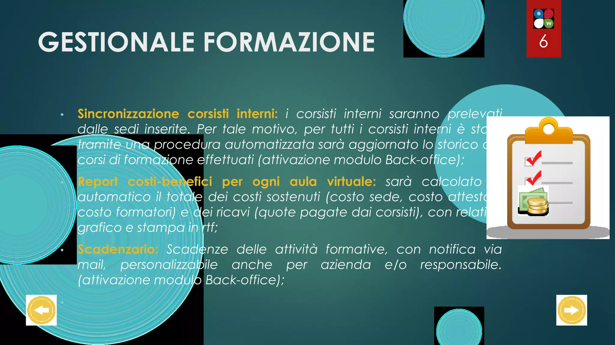 GESTIONALE FORMAZIONE
• Sincronizzazione corsisti interni: i corsisti interni saranno prelevati
dalle sedi inserite. Per tale motivo, per tutti i corsisti interni è stata
tramite una procedura automatizzata sarà aggiornato lo storico dei
corsi di formazione effettuati (attivazione modulo Back-office);
• Report costi-benefici per ogni aula virtuale: sarà calcolato in
automatico il totale dei costi sostenuti (costo sede, costo attestati,
costo formatori) e dei ricavi (quote pagate dai corsisti), con relativo
grafico e stampa in rtf;
• Scadenzario: Scadenze delle attività formative, con notifica via
mail, personalizzabile anche per azienda e/o responsabile.
(attivazione modulo Back-office);
•
6
 