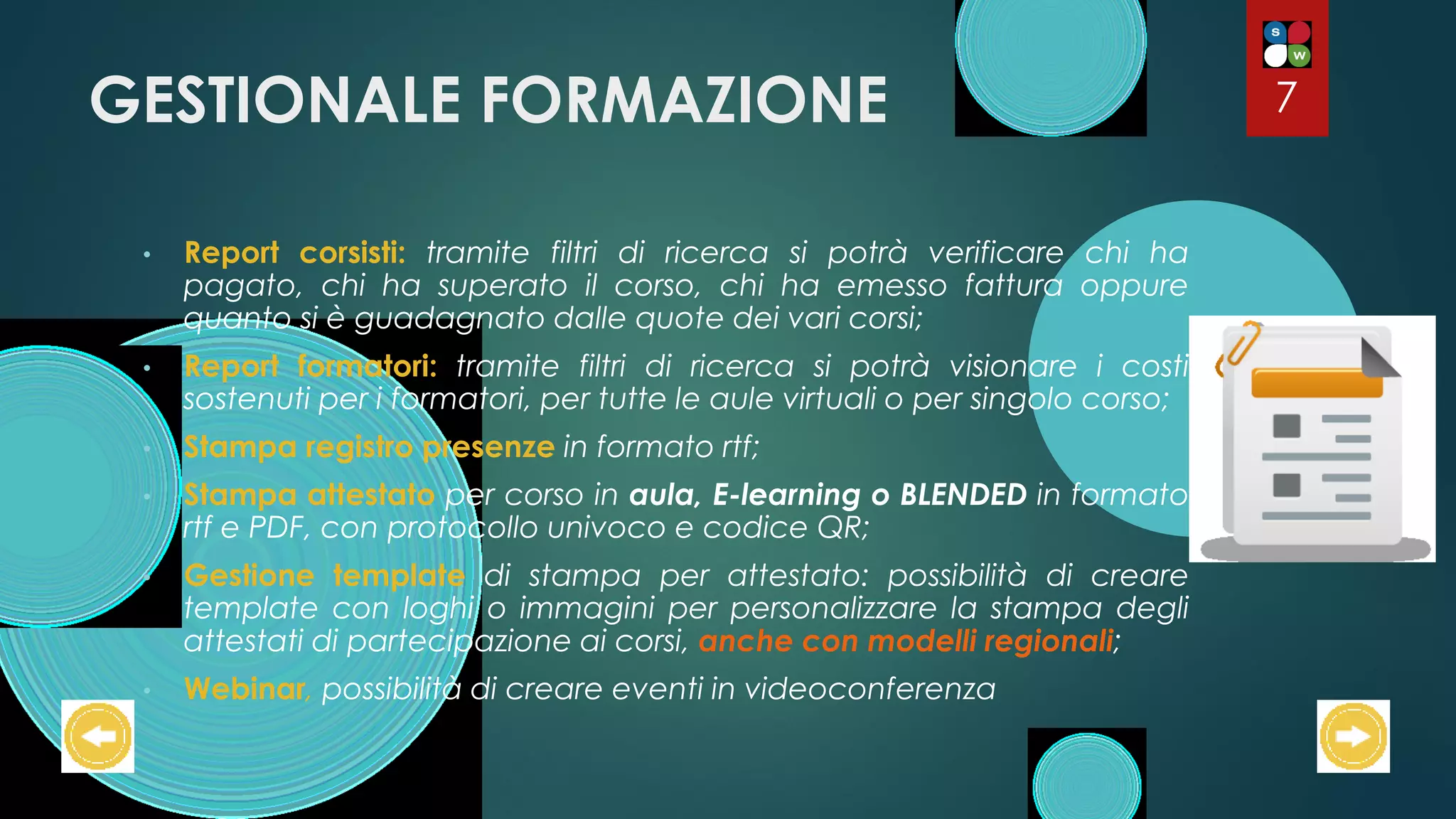 GESTIONALE FORMAZIONE
• Report corsisti: tramite filtri di ricerca si potrà verificare chi ha
pagato, chi ha superato il corso, chi ha emesso fattura oppure
quanto si è guadagnato dalle quote dei vari corsi;
• Report formatori: tramite filtri di ricerca si potrà visionare i costi
sostenuti per i formatori, per tutte le aule virtuali o per singolo corso;
• Stampa registro presenze in formato rtf;
• Stampa attestato per corso in aula, E-learning o BLENDED in formato
rtf e PDF, con protocollo univoco e codice QR;
• Gestione template di stampa per attestato: possibilità di creare
template con loghi o immagini per personalizzare la stampa degli
attestati di partecipazione ai corsi, anche con modelli regionali;
• Webinar, possibilità di creare eventi in videoconferenza
7
 