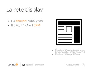 #GlobalSummitMD 28@grabbiosi | @borasocom
La rete display
•  Proprietà di Google (Google Maps,
Gmail, Youtube, Google Finance…)
•  Publisher di Google AdSense
•  Gli annunci pubblicitari
•  Il CPC, il CPA e il CPM
 