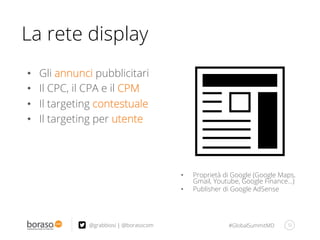 #GlobalSummitMD 32@grabbiosi | @borasocom
La rete display
•  Proprietà di Google (Google Maps,
Gmail, Youtube, Google Finance…)
•  Publisher di Google AdSense
•  Gli annunci pubblicitari
•  Il CPC, il CPA e il CPM
•  Il targeting contestuale
•  Il targeting per utente
 
