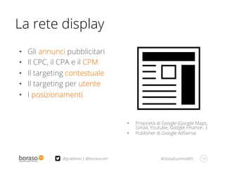 #GlobalSummitMD 34@grabbiosi | @borasocom
•  Gli annunci pubblicitari
•  Il CPC, il CPA e il CPM
•  Il targeting contestuale
•  Il targeting per utente
•  I posizionamenti
La rete display
•  Proprietà di Google (Google Maps,
Gmail, Youtube, Google Finance…)
•  Publisher di Google AdSense
 