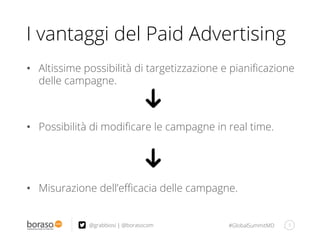 #GlobalSummitMD
I vantaggi del Paid Advertising
•  Altissime possibilità di targetizzazione e pianiﬁcazione
delle campagne.
•  Possibilità di modiﬁcare le campagne in real time.
•  Misurazione dell’eﬃcacia delle campagne.
5@grabbiosi | @borasocom
 