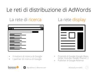 #GlobalSummitMD
La rete di ricerca
7@grabbiosi | @borasocom
La rete display
Le reti di distribuzione di AdWords
•  Il motore di ricerca di Google
•  I partner di ricerca di Google
•  Proprietà di Google (Google Maps,
Gmail, Youtube, Google Finance…)
•  Publisher di Google AdSense
 