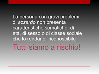 La persona con gravi problemi
di azzardo non presenta
caratteristiche somatiche, di
età, di sesso o di classe sociale
che lo rendano “riconoscibile”.
Tutti siamo a rischio!
 