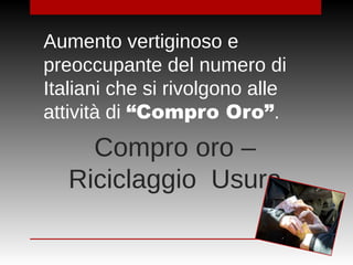 Compro oro –
Riciclaggio Usura
Aumento vertiginoso e
preoccupante del numero di
Italiani che si rivolgono alle
attività di “Compro Oro”.
 