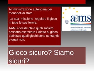 Gioco sicuro? Siamo
sicuri?
Amministrazione autonoma dei
monopoli di stato.
La sua missione regolare il gioco
in tutte le sue forme.
AAMS decide chi e quali società
possono esercitare il diritto al gioco,
definisce quali giochi sono consentiti
e quali non.
 
