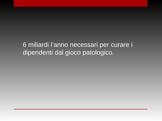6 miliardi l’anno necessari per curare i
dipendenti dal gioco patologico.
 