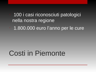Costi in Piemonte
•
100 i casi riconosciuti patologici
nella nostra regione
•
1.800.000 euro l’anno per le cure
 