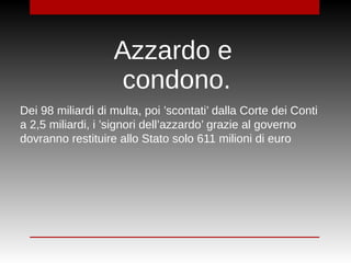 Dei 98 miliardi di multa, poi ’scontati’ dalla Corte dei Conti
a 2,5 miliardi, i ’signori dell’azzardo’ grazie al governo
dovranno restituire allo Stato solo 611 milioni di euro
Azzardo e
condono.
 