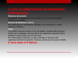 Le tre caratteristiche fondamentali
dell'azzardo:
Illusione del premio
Lo scopo è l’ottenimento di un premio e si viene illusi di poterlo
ottenere con facilità.
Denaro di partenza o merce
Per partecipare è necessario rischiare una somma più o meno
ingente di denaro.
Caso
La vincita è dovuta al caso e non ad abilità o qualità dell’individuo,
anche se le strategie commerciali di chi organizza l’azzardo fanno
credere in ogni modo che non sia così.
Per meccanismi intrinseci, il caso è sempre a favore di chi
organizza l’attività di azzardo, il banco, anche se ciò è poco visibile.
Il vero baro è il banco
 