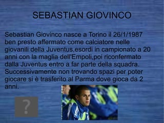 SEBASTIAN GIOVINCO Sebastian Giovinco nasce a Torino il 26/1/1987 ben presto affermato come calciatore nelle giovanili della Juventus,esordi in campionato a 20 anni con la maglia dell'Empoli,poi riconfermato dalla Juventus entro a far parte della squadra.  Successivamente non trovando spazi per poter giocare si è trasferito al Parma dove gioca da 2 anni. 