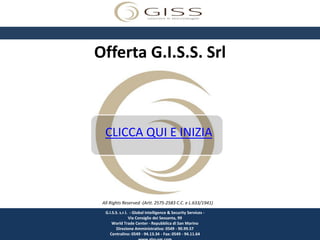 Offerta G.I.S.S. Srl



  CLICCA QUI E INIZIA




 All Rights Reserved -(Artt. 2575-2583 C.C. e L.633/1941)
  G.I.S.S. s.r.l. - Global Intelligence & Security Services -
                 Via Consiglio dei Sessanta, 99
      World Trade Center - Repubblica di San Marino
         Direzione Amministrativa: 0549 - 90.99.57
    Centralino: 0549 - 94.13.34 - Fax: 0549 - 94.11.64
 