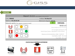 INDIETRO

                                      Report: G.I.S.S. Global Intelligence & Security Service
   Città: FIRENZE                                                        Indirizzo Via Rossi 55
   Telefono: 011.83.32.56                                               Riferimento Negozio: Antonio

   Elaborato grafico (da allegare al presente studio):                                             SI          Vedi icona

                                                                                                                     G.I.S.S. s.r.l.
                                                                                                Global Intelligence & Security Service

                                                                                                  Via Consiglio dei Sessanta, 99
                                                                            World Trade Center - Repubblica di San Marino

                                                                             Direzione Amministrativa: 0549 - 90.99.57
                                                                                               Centralino: 0549 - 94.13.34
                                                                                                           Fax: 0549 - 94.11.64


                                           CLICCA SULLE SEZIONI DI INTERESSE
 