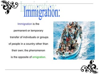 Immigration is the
permanent or temporary
transfer of individuals or groups
of people in a country other than
their own; the phenomenon
is the opposite of emigration.
 