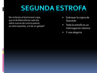 No imitareis al terenciano Lope, 
que al de Belerofonte cada dia 
sobre zuecos de comica poesia 
se calza espuelas, y le da un galope? 
 Subrayar la cojera de 
Quevedo 
 Toda la estrofa es un 
interrogacion retorica 
 Y una alegoria 
 
