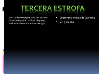 Con cuidado especial vuestros antojos 
dicen que quieren traducir al griego, 
no habiendolo mirado vuestros ojos. 
 Subrayar la miopia de Quevedo 
 Vv. 9 silepsis 
 