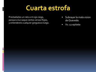 Prestadselos un rato a mi ojo ciego, 
porque a luz saque ciertos versos flojos, 
y entendereis cualquier greguesco luego. 
 Subrayar la mala vision 
de Quevedo. 
 Vv. 12 epiteto 
