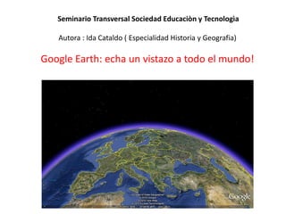 Seminario Transversal Sociedad Educaciòn y Tecnologìa
Autora : Ida Cataldo ( Especialidad Historia y Geografia)
Google Earth: echa un vistazo a todo el mundo!
 