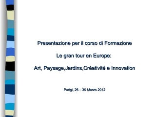 Presentazione per il corso di Formazione

         Le gran tour en Europe:

Art, Paysage,Jardins,Créativité e Innovation



            Parigi, 26 – 30 Marzo 2012
 
