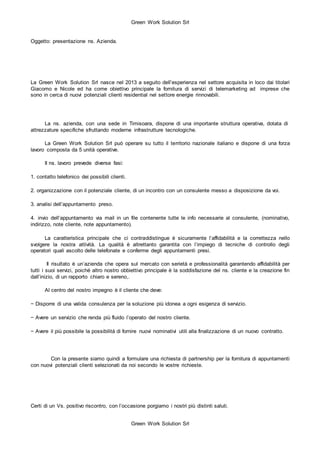 Green Work Solution Srl
Green Work Solution Srl
Oggetto: presentazione ns. Azienda.
La Green Work Solution Srl nasce nel 2013 a seguito dell’esperienza nel settore acquisita in loco dai titolari
Giacomo e Nicole ed ha come obiettivo principale la fornitura di servizi di telemarketing ad imprese che
sono in cerca di nuovi potenziali clienti residential nel settore energie rinnovabili.
La ns. azienda, con una sede in Timisoara, dispone di una importante struttura operativa, dotata di
attrezzature specifiche sfruttando moderne infrastrutture tecnologiche.
La Green Work Solution Srl può operare su tutto il territorio nazionale italiano e dispone di una forza
lavoro composta da 5 unità operative.
Il ns. lavoro prevede diverse fasi:
1. contatto telefonico dei possibili clienti.
2. organizzazione con il potenziale cliente, di un incontro con un consulente messo a disposizione da voi.
3. analisi dell’appuntamento preso.
4. invio dell’appuntamento via mail in un file contenente tutte le info necessarie al consulente, (nominativo,
indirizzo, note cliente, note appuntamento).
La caratteristica principale che ci contraddistingue è sicuramente l’affidabilità e la correttezza nello
svolgere la nostra attività. La qualità è altrettanto garantita con l’impiego di tecniche di controllo degli
operatori quali ascolto delle telefonate e conferme degli appuntamenti presi.
Il risultato è un’azienda che opera sul mercato con serietà e professionalità garantendo affidabilità per
tutti i suoi servizi, poiché altro nostro obbiettivo principale è la soddisfazione del ns. cliente e la creazione fin
dall’inizio, di un rapporto chiaro e sereno,.
Al centro del nostro impegno è il cliente che deve:
− Disporre di una valida consulenza per la soluzione più idonea a ogni esigenza di servizio.
− Avere un servizio che renda più fluido l’operato del nostro cliente.
− Avere il più possibile la possibilità di fornire nuovi nominativi utili alla finalizzazione di un nuovo contratto.
Con la presente siamo quindi a formulare una richiesta di partnership per la fornitura di appuntamenti
con nuovi potenziali clienti selezionati da noi secondo le vostre richieste.
Certi di un Vs. positivo riscontro, con l’occasione porgiamo i nostri più distinti saluti.
 