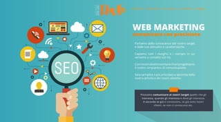 WEB MARKETING
comunicare con precisione
Partiamo dalla conoscenza del nostro target
e dalle sue abitudini e caratteristiche.
Capiamo tutti i «luoghi» e i «tempi» in cui
veniamo a contatto con lui.
Coninostriobiettivisemprechiariprogettiamo
il nostro «impianto» di comunicazione.
Sara semplice o più articolato a seconda della
nostra attività e dei nostri obiettivi
Possiamo comunicare ai nostri target quello che gli
interessa, quando gli interessa e dove gli interessa.
A seconda se già ci conoscono, se già sono nostri
clienti, se non ci conoscono etc.
 