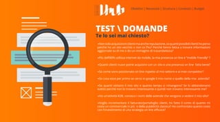 •Nonsoloacquisizioniclientimaanchereputazione,soquantipossibiliclientihoperso
perché ho un sito vecchio o non ce l’ho? Perché fanno fatica a trovare informazioni
aggiornate su di me o do un immagine di trasandatezza?
•Più dell’80% utilizza internet da mobile, la mia presenza on line è ‘’mobile friendly’’ ?
•Quanti clienti nuovi potrei acquisire con un sito e una presenza on line fatta bene?
•So come sono posizionato on line rispetto al mio settore e ai miei competitor?
•So cosa esce per primo se cerco in google il mio nome o quello della mia azienda?
•So quanti visitano il mio sito e quanto tempo ci rimangono? Se lo abbandonano
subito perché non lo trovano interessante e quindi non trovano interessante me?
•Ho un’attività B2B, conosco i nomi delle aziende che vengono a vedere il mio sito?
•Voglio incrementare il fatturato/portafoglio clienti, ho fatto il conto di quanto mi
costa un commerciale in più o della pubblicità classica? Ho confrontato questo costo
con l’investimento di una strategia on line efficace?
TEST  DOMANDE
Te lo sei mai chiesto?
 