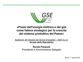 «Prezzi dell'energia elettrica e del gas
come fattore strategico per la crescita
del sistema produttivo del Paese»
Audizione del Gestore dei Servizi Energetici – GSE S.p.A.
Senato della Repubblica
Nando Pasquali
Presidente e Amministratore Delegato
Roma, 1° aprile 2015
 