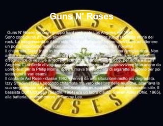 I  Guns N' Roses sono un gruppo hard rock nato Los Angeles nel 1985. Sono considerati da molti alcuni dei musicisti di maggior successo nella storia del rock. La trasgressività e il loro stile &quot;fuori dalle regole&quot; hanno contribuito ad ottenere un posto importante nella scena musicale degli anni ottanta e novanta. Il chitarrista Slash (nato in Inghilterra nel 1965) proveniva da una famiglia ricca. Non ancora maggiorenne abbandonò il padre, noto disegnatore grafico, e la madre, disegnatrice di vestiti e arredi per scenografie cinematografiche, per andare a Los Angeles. Lì si diede al vagabondaggio e al teppismo. Per sopravvivere fece anche da uomo-test per la Philip Morris, dove fumava tre pacchetti di sigarette al giorno per poi sottoporsi a vari esami. Il cantante Axl Rose - classe 1962 - veniva da una situazione molto più degradata. Izzy Stradlin (1962), secondo chitarrista ma vero ideatore delle musiche, alternava la sua sregolatezza ad una totale dedizione alla musica rock americana vecchio stile. Il bassista Duff Mckagan (Seattle, 1964) era un ladro d'auto. Steven Adler (Ohio, 1965), alla batteria, un ammiratore di Tommy Lee. Guns N' Roses 