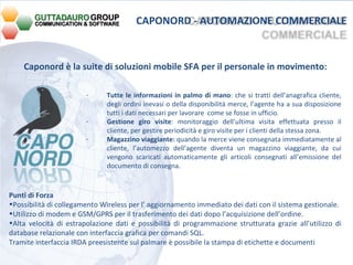 Caponord è la suite di soluzioni mobile SFA per il personale in movimento:  Tutte le informazioni in palmo di mano : che si tratti dell’anagrafica cliente, degli ordini inevasi o della disponibilità merce, l’agente ha a sua disposizione tutti i dati necessari per lavorare  come se fosse in ufficio. Gestione giro visite : monitoraggio dell’ultima visita effettuata presso il cliente, per gestire periodicità e giro visite per i clienti della stessa zona. Magazzino viaggiante:  quando la merce viene consegnata immediatamente al cliente, l’automezzo dell’agente diventa un magazzino viaggiante, da cui vengono scaricati automaticamente gli articoli consegnati all’emissione del documento di consegna. Punti di Forza Possibilità di collegamento Wireless per l’ aggiornamento immediato dei dati con il sistema gestionale. Utilizzo di modem e GSM/GPRS per il trasferimento dei dati dopo l’acquisizione dell’ordine. Alta velocità di estrapolazione dati e possibilità di programmazione strutturata grazie all’utilizzo di database relazionale con interfaccia grafica per comandi SQL. Tramite interfaccia IRDA preesistente sul palmare è possibile la stampa di etichette e documenti   CAPONORD - AUTOMAZIONE COMMERCIALE 