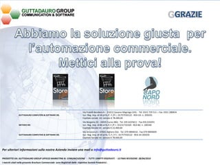 Per ulteriori informazioni sulla nostra Azienda inviare una mail a  [email_address] PRODOTTO DA: GUTTADAURO GROUP UFFICIO MARKETING &  COMUNICAZIONE  -  TUTTI I DIRITTI RISERVATI  -  ULTIMA REVISIONE: 28/04/2010 I marchi citati nella presente Brochure Commerciale  sono Registrati dalle  rispettive Società Produttrici .  GUTTADAURO COMPUTERS & SOFTWARE SRL Via Fratelli Bandiera 4 -  21012 Cassano Magnago (VA) -  Tel: 0331 729 511 – Fax: 0331 280834 Iscr. Reg. Imp. di VA al N./C .F./P.I.: 01757550122 - REA VA: n. 205035  Capitale sociale  int. versato € 78.000,00 METODO SRL Via Bergamo 32 - 24035 Curno (BG) - Tel. 035 6225611 - Fax 035 610291  Iscr. Reg. Imp. di BG al N./C.F./P.I.: 01231710169 - REA BG  n. 184340  Capitale Sociale int. versato € 23.400,00 GUTTADAURO COMPUTERS & SOFTWARE SRL Via Amsicora 4 – 07041 Alghero (SS) - Tel. 079 9894010 - Fax 079 9894009  Iscr. Reg. Imp. di VA al N./ C.F./ P.I.: 01757550122 - REA VA 205035  Capitale Sociale int. versato € 78.000,00 GRAZIE 